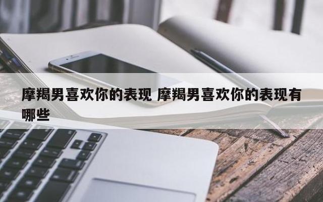 摩羯男喜欢一个人的4大暗示(摩羯男深爱一个人的5点)