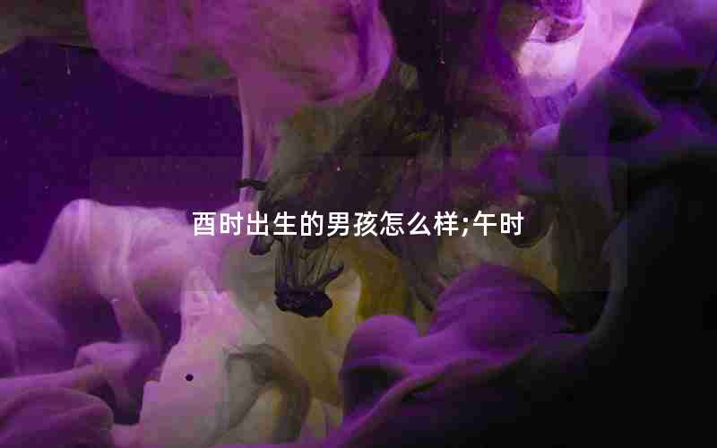 酉时出生的男孩怎么样;午时