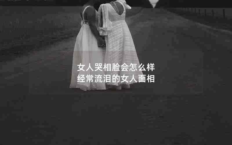 女人哭相脸会怎么样 经常流泪的女人面相