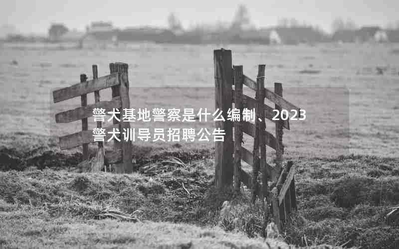 警犬基地警察是什么编制、2023警犬训导员招聘公告