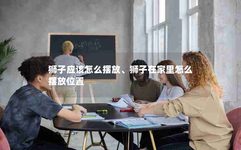 狮子应该怎么摆放、狮子在家里怎么摆放位置