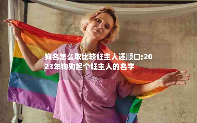 狗名怎么取比较旺主人还顺口;2023年狗狗起个旺主人的名字