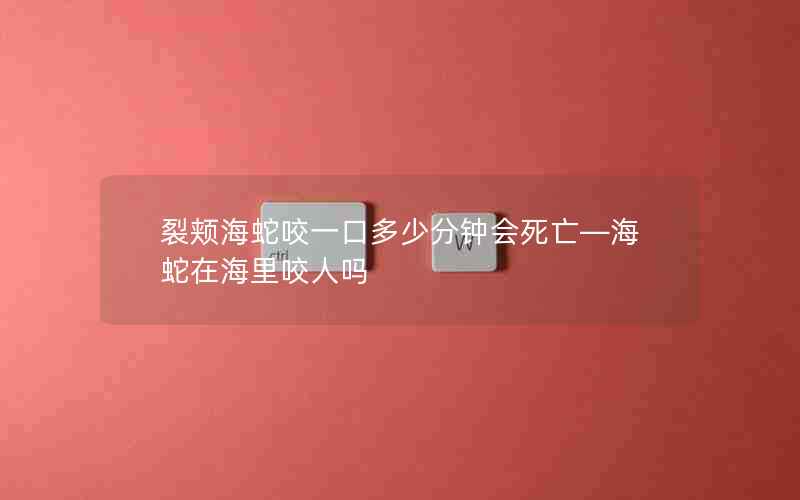 裂颊海蛇咬一口多少分钟会死亡—海蛇在海里咬人吗