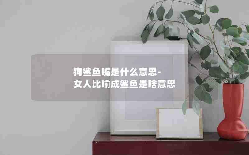 狗鲨鱼嘴是什么意思-女人比喻成鲨鱼是啥意思