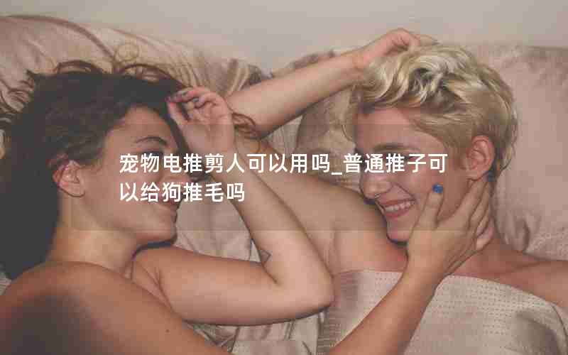 宠物电推剪人可以用吗_普通推子可以给狗推毛吗