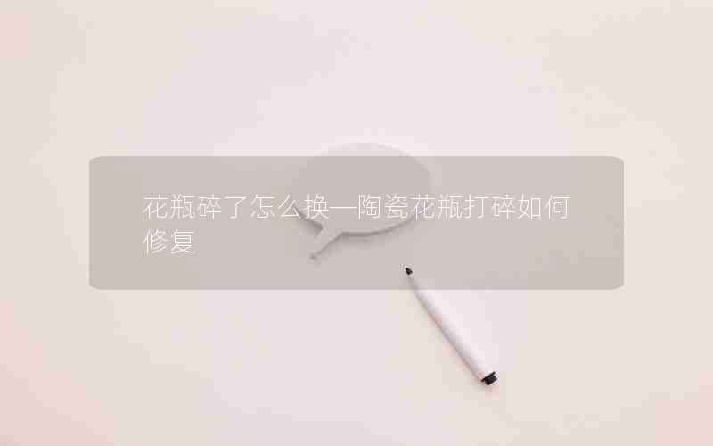 花瓶碎了怎么换—陶瓷花瓶打碎如何修复