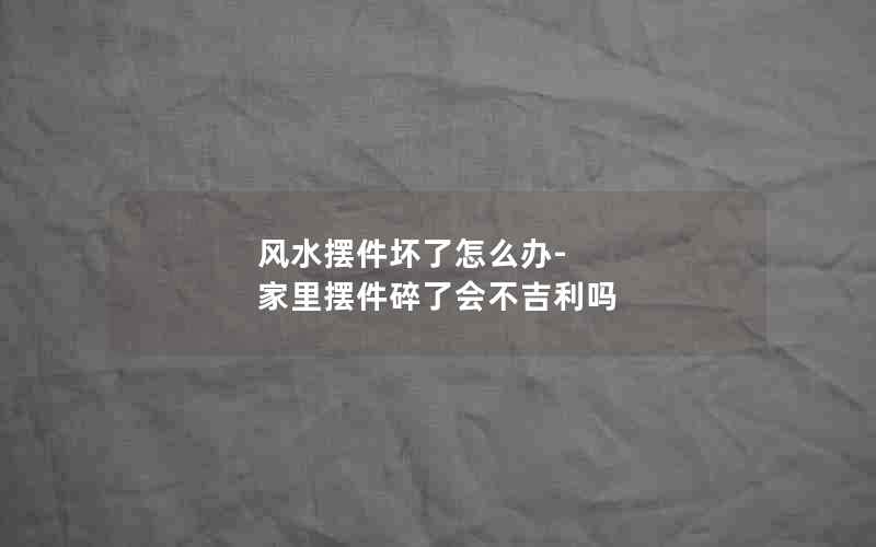 风水摆件坏了怎么办-家里摆件碎了会不吉利吗