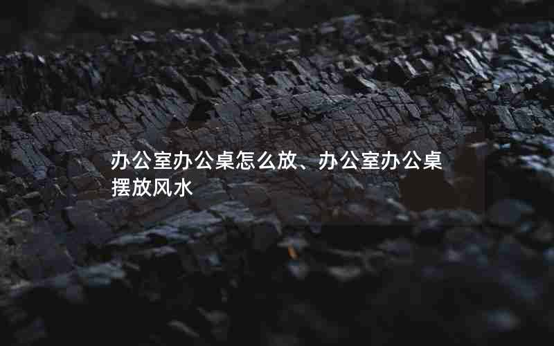 办公室办公桌怎么放、办公室办公桌摆放风水